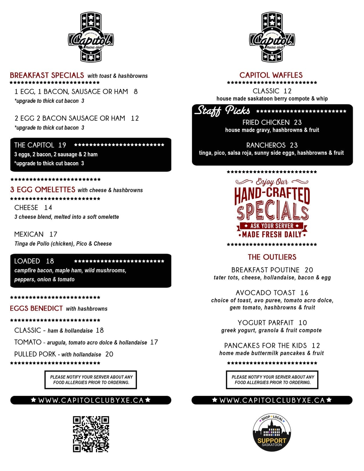 cap_fall2024_breakfast Breakfast Specials with Toast & Hashbrowns<br />
1 Egg Special $8<br />
1 egg, 1 Bacon, Sausage or Ham<br />
Upgrade to Thick Cut Bacon $3<br />
2 Egg Special $12<br />
2 eggs, 2 bacon sausage or ham<br />
Upgrade to Thick Cut Bacon $3<br />
The Capitol $19<br />
3 Eggs, 2 Bacon, 2 Sausage & 2 Ham<br />
Upgrade to Thick Cut Bacon $3<br />
Bacon & Egger $13<br />
Served on an English muffin w/ Tomato, house BBQ sauce, American Cheese, Hashbrown & Fruit<br />
Sausage & Egger $13<br />
Served on an English muffin w/ Tomato, house BBQ sauce, American Cheese, Hashbrowns & Fruit<br />
Tomato & Egger $11<br />
Served on an English Muffin w/ Tomato, House BBQ sauce, American Cheese, Hashbrowns & Fruit</p>
<p>Omelettes with cheese & hashbrowns<br />
Loaded Omelette $18<br />
Campfire Bacon, Maple Ham, Wild Mushrooms, Peppers, Onion & Tomato<br />
Cheese Omelette $14<br />
3 Cheese Blend Melted into a Soft Omelette<br />
Mexican Omelette $17<br />
Tinga de Pollo (chicken), Pico & Cheese</p>
<p>Eggs Benedict with Hashbrowns<br />
Classic $18<br />
Ham & Hollandaise<br />
Pulled Pork Benny $20<br />
Pulled Pork & Hollandaise<br />
Tomato Benny $17</p>
<p>Waffles<br />
Classic $12<br />
House made Saskatoon Berry Compote & Whip<br />
Fried Chicken & Waffle $23<br />
House made Gravy, Hashbrowns & Fruit<br />
Rancheros Waffle $23<br />
Tinga, Pico, Salsa Roja, Sunny Side Eggs, Hashbrowns & Fruit</p>
<p>The Outliers<br />
Breakfast Poutine $20<br />
Tater Tots, Cheese, Hollandaise, Bacon & Egg<br />
Avocado Toast $16<br />
Choice of toast, Avo Puree, Tomato Acro Dolce, Gem Tomatoes with Hashbrowns & Fruit<br />
Yogurt Parfait $10<br />
Greek Yogurt, Granola & Fruit Compote<br />
Pancakes for the Kids $12<br />
Home Made Buttermilk Pancakes & Assorted Fruit</p>
<p>Ask your server about our amazing from scratch feature.<br />
Please notify your server about any food allergies prior to ordering.<br />